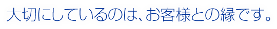 大切にしているのは、お客様との縁です。