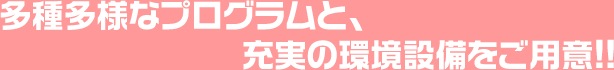 多種多様なプログラムと、充実の環境設備をご用意!!