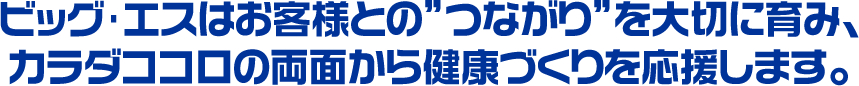 ビッグ･エスはお客様との”つながり”を大切に育み、カラダココロの両面から健康づくりを応援します。