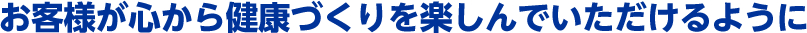 お客様が心から健康づくりを楽しんでいただけるように