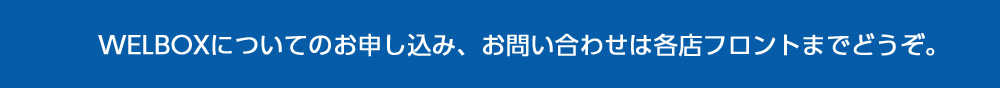 WELBOXについてのお申し込み、お問い合わせは各店フロントまでどうぞ。