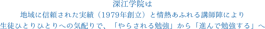 深江学院は地域に信頼された実績（1979年創立）と情熱あふれる講師陣により生徒ひとりひとりへの気配りで、「やらされる勉強」から「進んで勉強する」へ