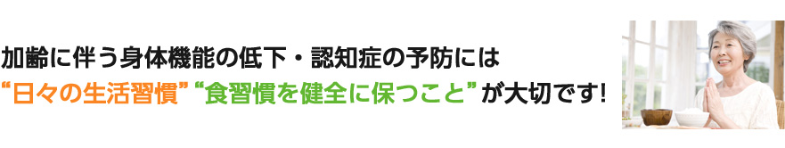 加齢に伴う身体機能の低下・認知症の予防には日々の生活習慣・食習慣を健全に保つことが大切です