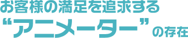お客様の満足を追求する“アニメーター”の存在
